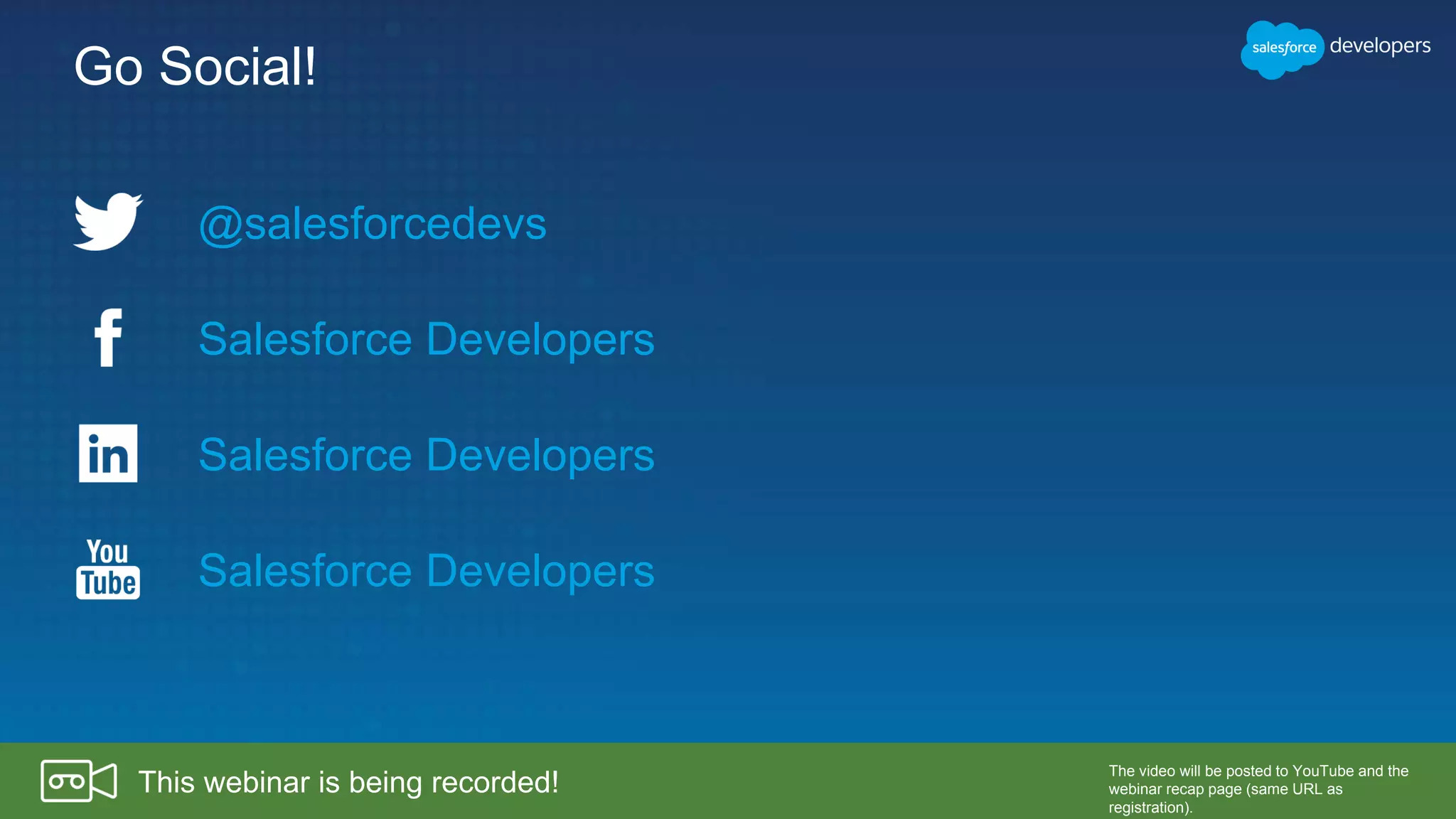Go Social!
@salesforcedevs
Salesforce Developers
Salesforce Developers
Salesforce Developers
This webinar is being recorded!
The video will be posted to YouTube and the
webinar recap page (same URL as
registration).
 