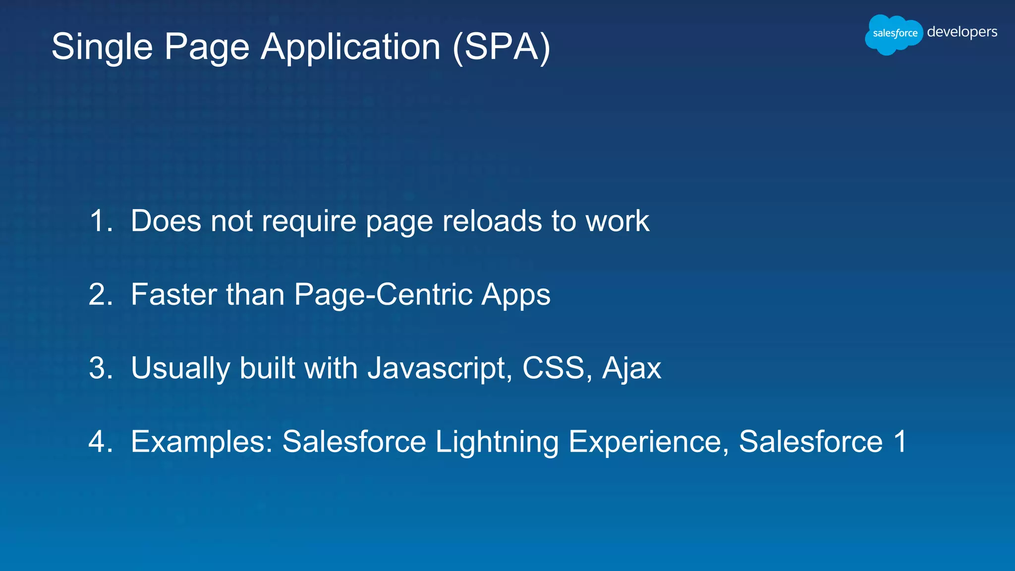 Single Page Application (SPA)
1. Does not require page reloads to work
2. Faster than Page-Centric Apps
3. Usually built with Javascript, CSS, Ajax
4. Examples: Salesforce Lightning Experience, Salesforce 1
 