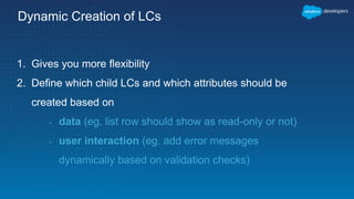 Dynamic Creation of LCs
1. Gives you more flexibility
2. Define which child LCs and which attributes should be
created based on
- data (eg. list row should show as read-only or not)
- user interaction (eg. add error messages
dynamically based on validation checks)
 