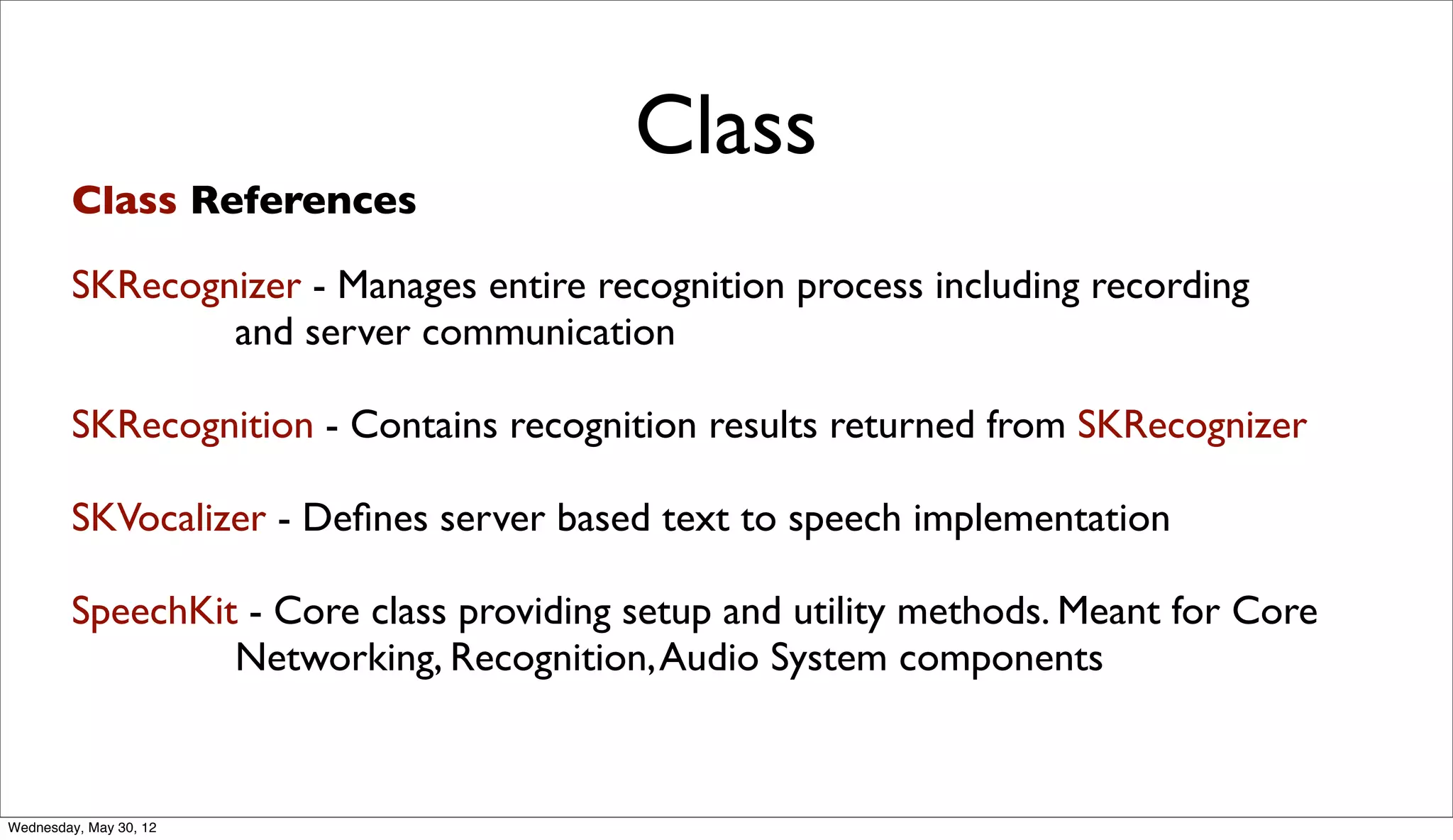 Class
         Class References

        SKRecognizer - Manages entire recognition process including recording
                and server communication

        SKRecognition - Contains recognition results returned from SKRecognizer

        SKVocalizer - Deﬁnes server based text to speech implementation

        SpeechKit - Core class providing setup and utility methods. Meant for Core
                 Networking, Recognition, Audio System components


Wednesday, May 30, 12
 