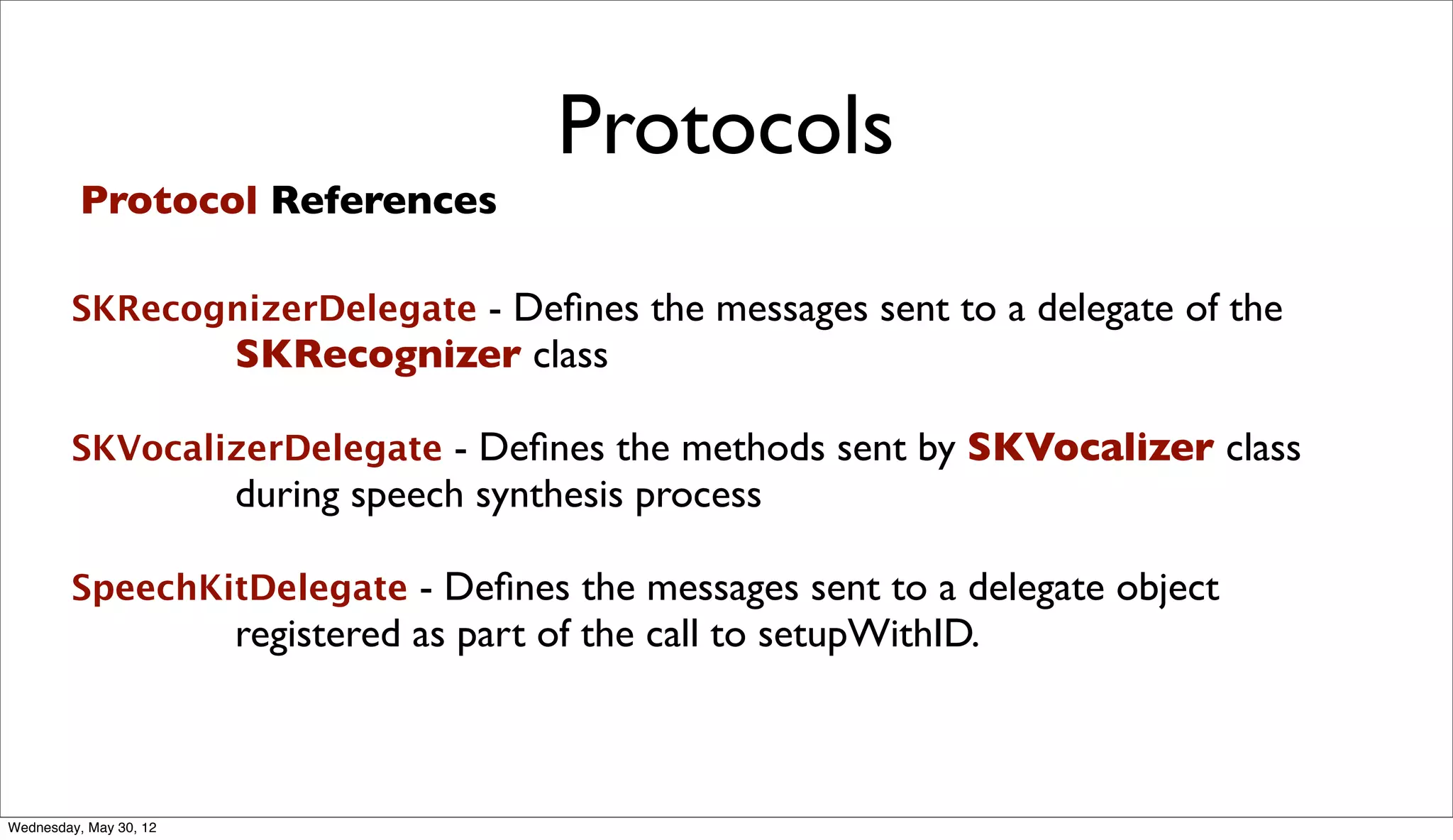 Protocols
          Protocol References

        SKRecognizerDelegate - Deﬁnes the messages sent to a delegate of the
                        SKRecognizer class

        SKVocalizerDelegate - Deﬁnes the methods sent by SKVocalizer class
                        during speech synthesis process

        SpeechKitDelegate - Deﬁnes the messages sent to a delegate object
                        registered as part of the call to setupWithID.



Wednesday, May 30, 12
 