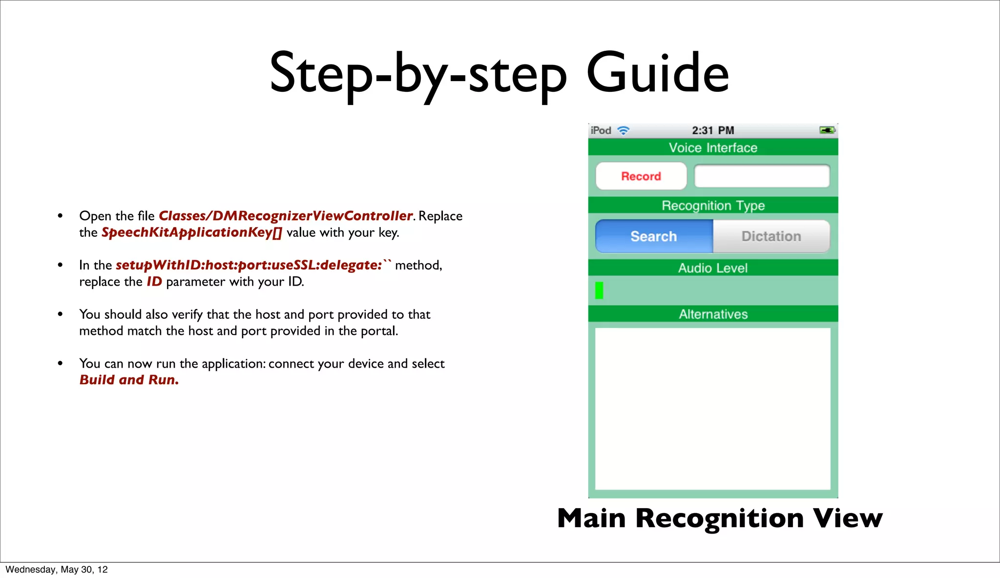 Step-by-step Guide

          • Open the ﬁle Classes/DMRecognizerViewController. Replace
               the SpeechKitApplicationKey[] value with your key.

          • In the setupWithID:host:port:useSSL:delegate:`` method,
               replace the ID parameter with your ID.

          • You should also verify that the host and port provided to that
               method match the host and port provided in the portal.

          • You can now run the application: connect your device and select
               Build and Run.




                                                                              Main Recognition View
Wednesday, May 30, 12
 