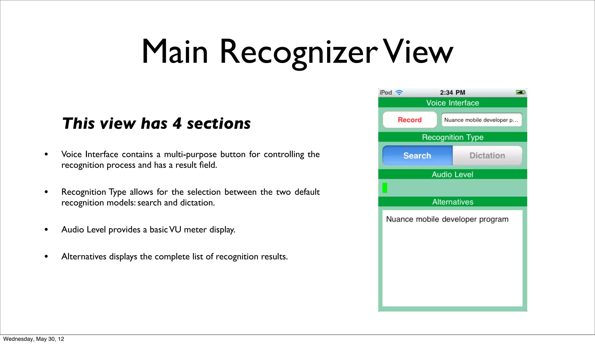 Main Recognizer View
                    This view has 4 sections
              •     Voice Interface contains a multi-purpose button for controlling the
                    recognition process and has a result ﬁeld.

              •     Recognition Type allows for the selection between the two default
                    recognition models: search and dictation.

              •     Audio Level provides a basic VU meter display.

              •     Alternatives displays the complete list of recognition results.




Wednesday, May 30, 12
 