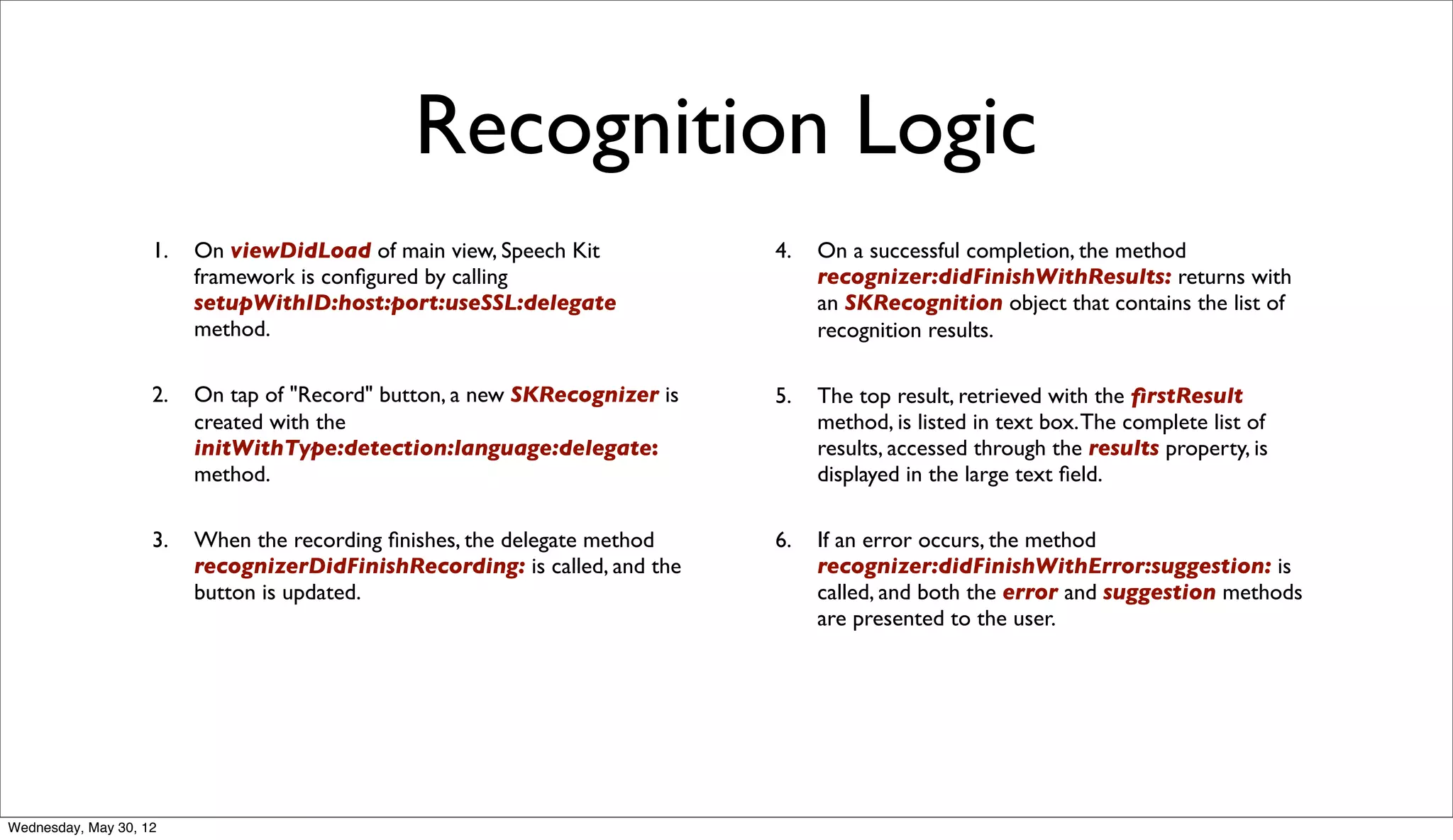 Recognition Logic
                    1.   On viewDidLoad of main view, Speech Kit            4.   On a successful completion, the method
                         framework is conﬁgured by calling                       recognizer:didFinishWithResults: returns with
                         setupWithID:host:port:useSSL:delegate                   an SKRecognition object that contains the list of
                         method.                                                 recognition results.

                    2.   On tap of "Record" button, a new SKRecognizer is   5.   The top result, retrieved with the ﬁrstResult
                         created with the                                        method, is listed in text box. The complete list of
                         initWithType:detection:language:delegate:               results, accessed through the results property, is
                         method.                                                 displayed in the large text ﬁeld.

                    3.   When the recording ﬁnishes, the delegate method    6.   If an error occurs, the method
                         recognizerDidFinishRecording: is called, and the        recognizer:didFinishWithError:suggestion: is
                         button is updated.                                      called, and both the error and suggestion methods
                                                                                 are presented to the user.




Wednesday, May 30, 12
 