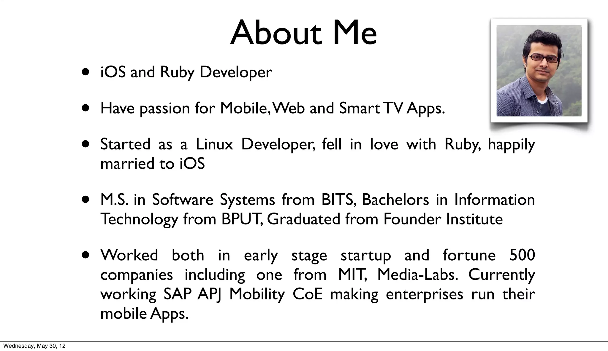 About Me
                        •   iOS and Ruby Developer

                        •   Have passion for Mobile, Web and Smart TV Apps.

                        •   Started as a Linux Developer, fell in love with Ruby, happily
                            married to iOS

                        •   M.S. in Software Systems from BITS, Bachelors in Information
                            Technology from BPUT, Graduated from Founder Institute

                        •   Worked both in early stage startup and fortune 500
                            companies including one from MIT, Media-Labs. Currently
                            working SAP APJ Mobility CoE making enterprises run their
                            mobile Apps.
Wednesday, May 30, 12
 