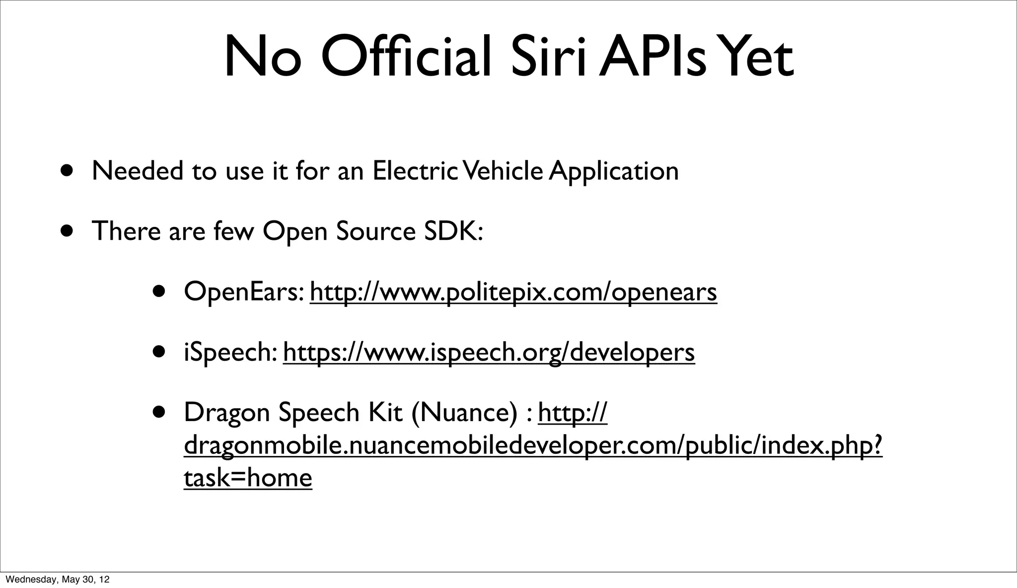 No Ofﬁcial Siri APIs Yet
          •      Needed to use it for an Electric Vehicle Application

          •      There are few Open Source SDK:

                        •   OpenEars: http://www.politepix.com/openears

                        •   iSpeech: https://www.ispeech.org/developers

                        •   Dragon Speech Kit (Nuance) : http://
                            dragonmobile.nuancemobiledeveloper.com/public/index.php?
                            task=home


Wednesday, May 30, 12
 
