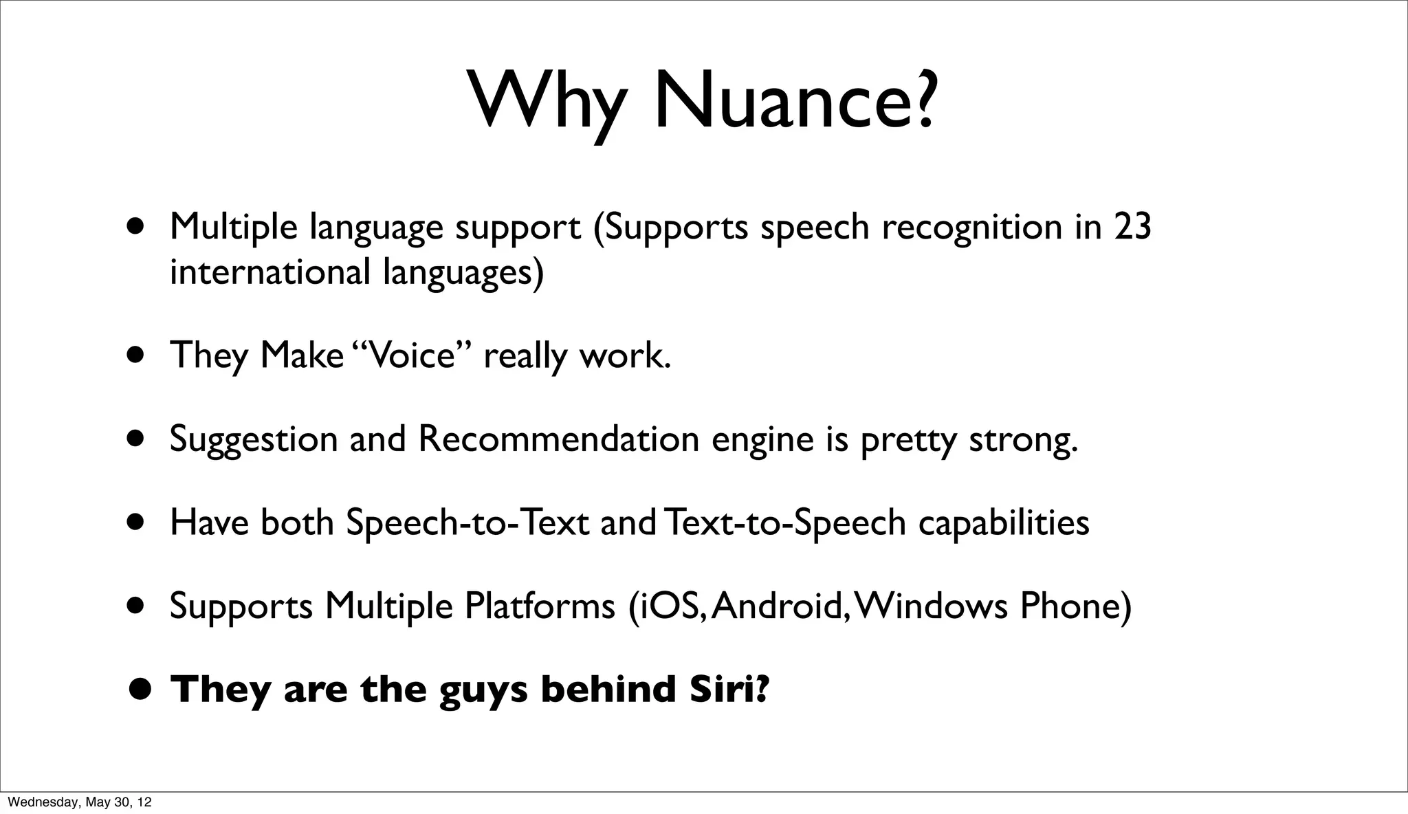 Why Nuance?
                •       Multiple language support (Supports speech recognition in 23
                        international languages)

                • They Make “Voice” really work.
                • Suggestion and Recommendation engine is pretty strong.
                • Have both Speech-to-Text and Text-to-Speech capabilities
                • Supports Multiple Platforms (iOS, Android, Windows Phone)
                • They are the guys behind Siri?
Wednesday, May 30, 12
 