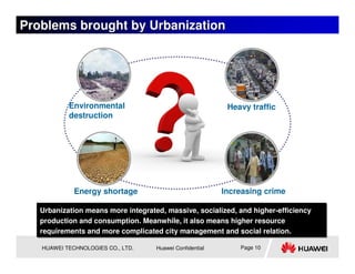 Problems brought by Urbanization




           Environmental                                   Heavy traffic
           destruction




             Energy shortage                              Increasing crime

   Urbanization means more integrated, massive, socialized, and higher-efficiency
   Urbanization means more integrated, massive, socialized, and higher-efficiency
   production and consumption. Meanwhile, it also means higher resource
   production and consumption. Meanwhile, it also means higher resource
   requirements and more complicated city management and social relation.
   requirements and more complicated city management and social relation.

   HUAWEI TECHNOLOGIES CO., LTD.    Huawei Confidential       Page 10
 