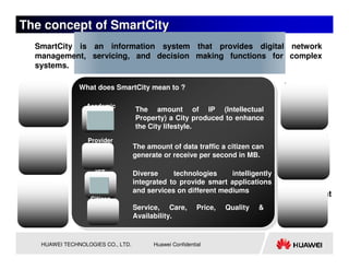 The concept of SmartCity
  SmartCity is an information system that provides digital network
  management, servicing, and decision making functions for complex
  systems.

  Society       What does SmartCity mean to ?
                What does SmartCity mean to ?
                                                                                  Resources

                  Academic
                                    The amount of IP (Intellectual
                                    Property) a City produced to enhance
                                    the City lifestyle.
 Economy           Provider
                                                                                  Geography
                                    The amount of data traffic a citizen can
                                    generate or receive per second in MB.

                     ICT            Diverse     technologies     intelligently
                                    integrated to provide smart applications
 Population                         and services on different mediums
                                                                                  Environment
                   Citizen
                                    Service, Care,         Price,   Quality   &
                                    Availability.


    HUAWEI TECHNOLOGIES CO., LTD.         Huawei Confidential
 