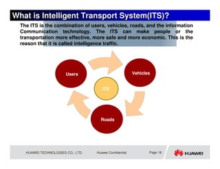 What is Intelligent Transport System(ITS)?
  The ITS is the combination of users, vehicles, roads, and the information
  Communication technology. The ITS can make people or the
  transportation more effective, more safe and more economic. This is the
  reason that it is called intelligence traffic.




                        Users                             Vehicles


                                       ITS




                                      Roads




    HUAWEI TECHNOLOGIES CO., LTD.   Huawei Confidential          Page 18
 