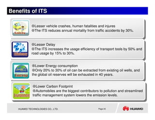 Benefits of ITS

              Lesser vehicle crashes, human fatalities and injures
              The ITS reduces annual mortality from traffic accidents by 30%.


              Lesser Delay
              The ITS increases the usage efficiency of transport tools by 50% and
            road usage by 15% to 30%.


              Lower Energy consumption
              Only 20% to 30% of oil can be extracted from existing oil wells, and
            the global oil reserves will be exhausted in 40 years.


               Lower Carbon Footprint
               Automobiles are the biggest contributors to pollution and streamlined
             traffic management system lowers the emission levels.


   HUAWEI TECHNOLOGIES CO., LTD.                       Page 24
 