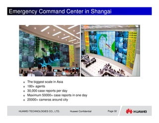 Emergency Command Center in Shangai




         The biggest scale in Asia
         180+ agents
         30,000 case reports per day
         Maximum 50000+ case reports in one day
         20000+ cameras around city


   HUAWEI TECHNOLOGIES CO., LTD.    Huawei Confidential   Page 32
 