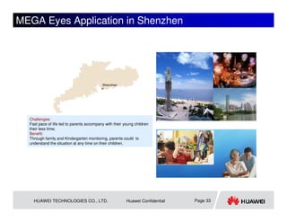 MEGA Eyes Application in Shenzhen




                                           Shenzhen




  Challenges:
  Fast pace of life led to parents accompany with their young children
  their less time;
  Benefit:
  Through family and Kindergarten monitoring, parents could to
  understand the situation at any time on their children.




    HUAWEI TECHNOLOGIES CO., LTD.                        Huawei Confidential   Page 33
 