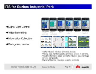ITS for Suzhou Industrial Park




 Signal Light Control
                                     Main interface   Information      Key road    Bridges and   Hot spots   Road status of
 Video Monitoring                    of mobile
                                     phone client
                                                      boards for
                                                      overhead roads
                                                                       status      tunnels                   the entire city




 Information Collection

 Background control


                                   • Traffic induction interface for mobile phones:
                                   • Viewing road monitoring status on mobile phones in real time.
                                   • Variable information board and traffic induction based on large
                                     screens along roads
                                   • Signal light control integrated on police terminals



   HUAWEI TECHNOLOGIES CO., LTD.     Huawei Confidential                          Page 34
 