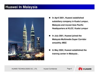 Huawei In Malaysia

                                               In April 2001, Huawei established
                                               subsidiary company in Kuala Lumpur,
                                               Malaysia and moved Asia Pacific
                                               Headquarters at KLCC, Kuala Lumpur


                                               In July 2001, Huawei joined the
                                               Malaysia Multimedia Super Corridor
                                               smoothly―MSC


                                               In May 2002, Huawei established the
                                               training center in Malaysia .




   HUAWEI TECHNOLOGIES CO., LTD.   Huawei Confidential         Page 5
 