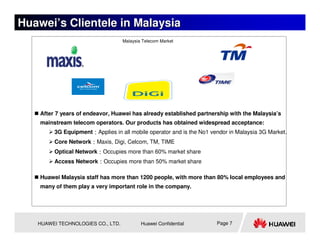Huawei’s Clientele in Malaysia
                                   Malaysia Telecom Market




    After 7 years of endeavor, Huawei has already established partnership with the Malaysia’s
    mainstream telecom operators. Our products has obtained widespread acceptance:
         3G Equipment：Applies in all mobile operator and is the No1 vendor in Malaysia 3G Market.
         Core Network：Maxis, Digi, Celcom, TM, TIME
         Optical Network：Occupies more than 60% market share
         Access Network：Occupies more than 50% market share

    Huawei Malaysia staff has more than 1200 people, with more than 80% local employees and
    many of them play a very important role in the company.




   HUAWEI TECHNOLOGIES CO., LTD.           Huawei Confidential        Page 7
 