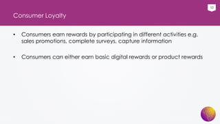 10
Consumer Loyalty
• Consumers earn rewards by participating in different activities e.g.
sales promotions, complete surveys, capture information
• Consumers can either earn basic digital rewards or product rewards
 