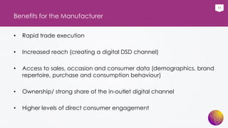 11
Benefits for the Manufacturer
• Rapid trade execution
• Increased reach (creating a digital DSD channel)
• Access to sales, occasion and consumer data (demographics, brand
repertoire, purchase and consumption behaviour)
• Ownership/ strong share of the in-outlet digital channel
• Higher levels of direct consumer engagement
 