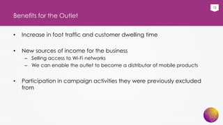 12
Benefits for the Outlet
• Increase in foot traffic and customer dwelling time
• New sources of income for the business
– Selling access to Wi-Fi networks
– We can enable the outlet to become a distributor of mobile products
• Participation in campaign activities they were previously excluded
from
 