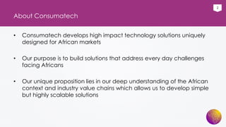 2
About Consumatech
• Consumatech develops high impact technology solutions uniquely
designed for African markets
• Our purpose is to build solutions that address every day challenges
facing Africans
• Our unique proposition lies in our deep understanding of the African
context and industry value chains which allows us to develop simple
but highly scalable solutions
 