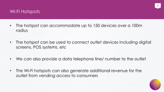 6
Wi-Fi Hotspots
• The hotspot can accommodate up to 150 devices over a 100m
radius
• The hotspot can be used to connect outlet devices including digital
screens, POS systems, etc
• We can also provide a data telephone line/ number to the outlet
• The Wi-Fi hotspots can also generate additional revenue for the
outlet from vending access to consumers
 