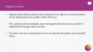 7
Digital Screens
• Digital advertising screens and software that allows communication
to be delivered in an outlet within 24 hours
• The screens and schedules are managed remotely and content is
deployed through cloud servers
• Content can be customized to run at specific locations and specific
times
 
