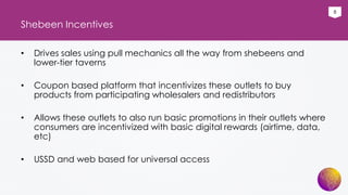 8
Shebeen Incentives
• Drives sales using pull mechanics all the way from shebeens and
lower-tier taverns
• Coupon based platform that incentivizes these outlets to buy
products from participating wholesalers and redistributors
• Allows these outlets to also run basic promotions in their outlets where
consumers are incentivized with basic digital rewards (airtime, data,
etc)
• USSD and web based for universal access
 