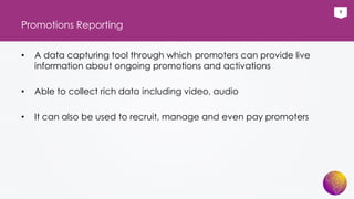 9
Promotions Reporting
• A data capturing tool through which promoters can provide live
information about ongoing promotions and activations
• Able to collect rich data including video, audio
• It can also be used to recruit, manage and even pay promoters
 