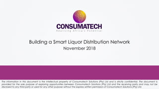 The information in this document is the intellectual property of Consumatech Solutions (Pty) Ltd and is strictly confidential. The document is
provided for the sole purpose of exploring opportunities between Consumatech Solutions (Pty) Ltd and the receiving party and may not be
disclosed to any third party or used for any other purpose without the express written permission of Consumatech Solutions (Pty) Ltd.
Building a Smart Liquor Distribution Network
November 2018
 