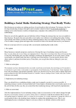 Building a Social Media Marketing Strategy That Really Works
Most businesses nowadays are making good use of social media to their advantage. For instance, they have
developed marketing strategies through it and it actually worked for them! Social media marketing is
making waves in the business world as it helped many companies who embraced it to do well with their
undertakings.
However, not all who applied it succeed with their efforts. Perhaps the strategy they use was not suitable to
their business. Or maybe they just joined the social media craze without even outlining their plans. Setting
up Facebook and Twitter accounts for online marketing purposes does not simply end there. In fact, it needs
a lot of studies, strategic plans and impeccable execution to achieve the desired outcome for your business.
Here are some tips on how to come up with a social media marketing that really works.
1. Be vigilant
Many businesses instantly jump into conclusion of having this type of marketing strategy just because
they’ve seen others do it even if they are unprepared for it. They don’t even know how they will execute this
or why they should take part on it thus sometimes resulting to disappointment. If you really want to adopt
social media, you should study first how it will help you in the long run. You also need to observe how
others utilize it and learn from their tactics. From there, you can get ideas that are fitting for your own
business.
2. Make an action plan
The moment you have determined what you really want from social media, the next thing you’ll consider is
to learn how to get it done. Action plan is a prerequisite for all businesses. Your business’ future depends on
how well you manage your business presently. In any case, the best way for you to start is setting short-term
goals perhaps having 3,000 Facebook friends in 3 months’ time or closing at least 5 deals with your Twitter
followers next month.
3. Implement your marketing strategy
Once you already have a marketing strategy, make sure to properly execute it as soon as possible. A
marketing strategy is useless if not performed well. Some skeptics oftentimes hire social media experts to do
the job for them. In this case, they are assured that their marketing strategy will be perfectly implemented.
4. Make an assessment
After the implementation of your marketing strategy, make an assessment as to the radical changes brought
about by social media. If there’s a positive effect, then it’s definitely worth the investment. But if you are
still getting negative feedback, there’s a reason for you to panic. It is really important to gauge the effects of
social media for this is the deciding factor whether to continue this undertaking or not. This is very
challenging because evaluating its impact is not easy as there is no definite criterion on this matter.
 