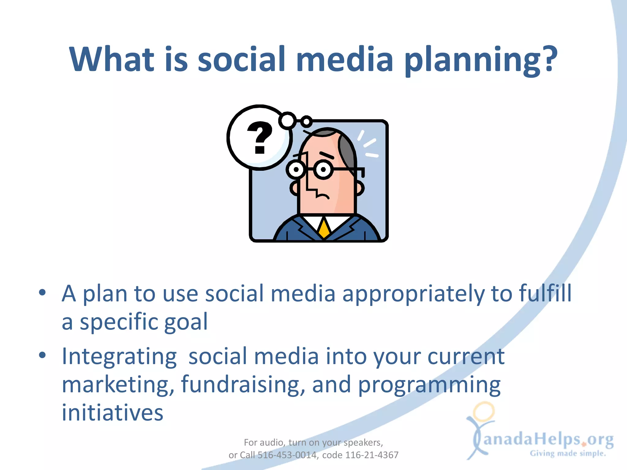 What is social media planning?




• A plan to use social media appropriately to fulfill
  a specific goal
• Integrating social media into your current
  marketing, fundraising, and programming
  initiatives
                      For audio, turn on your speakers,
                  or Call 516-453-0014, code 116-21-4367
 
