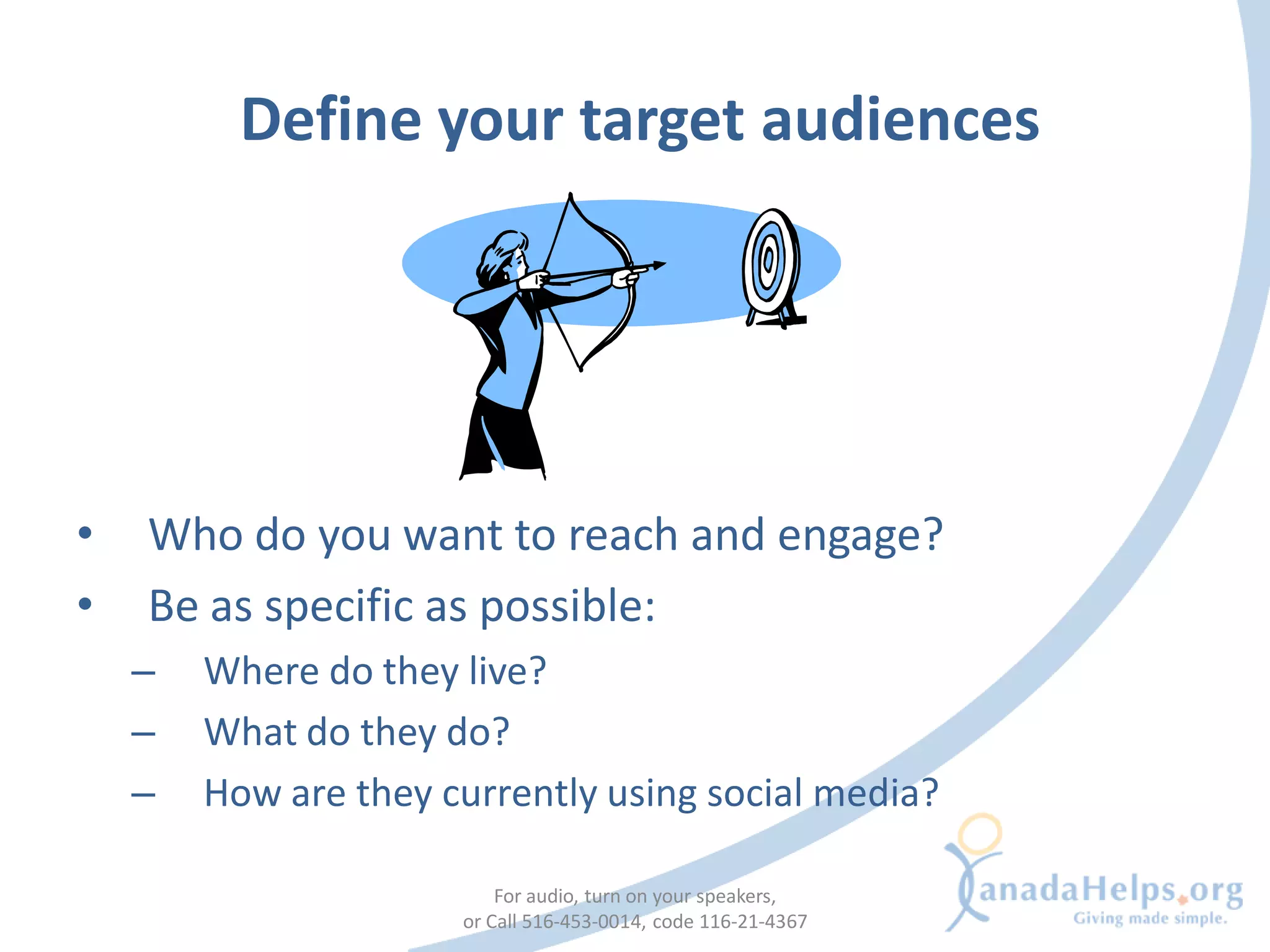 Define your target audiences




•   Who do you want to reach and engage?
•   Be as specific as possible:
    –   Where do they live?
    –   What do they do?
    –   How are they currently using social media?

                          For audio, turn on your speakers,
                      or Call 516-453-0014, code 116-21-4367
 