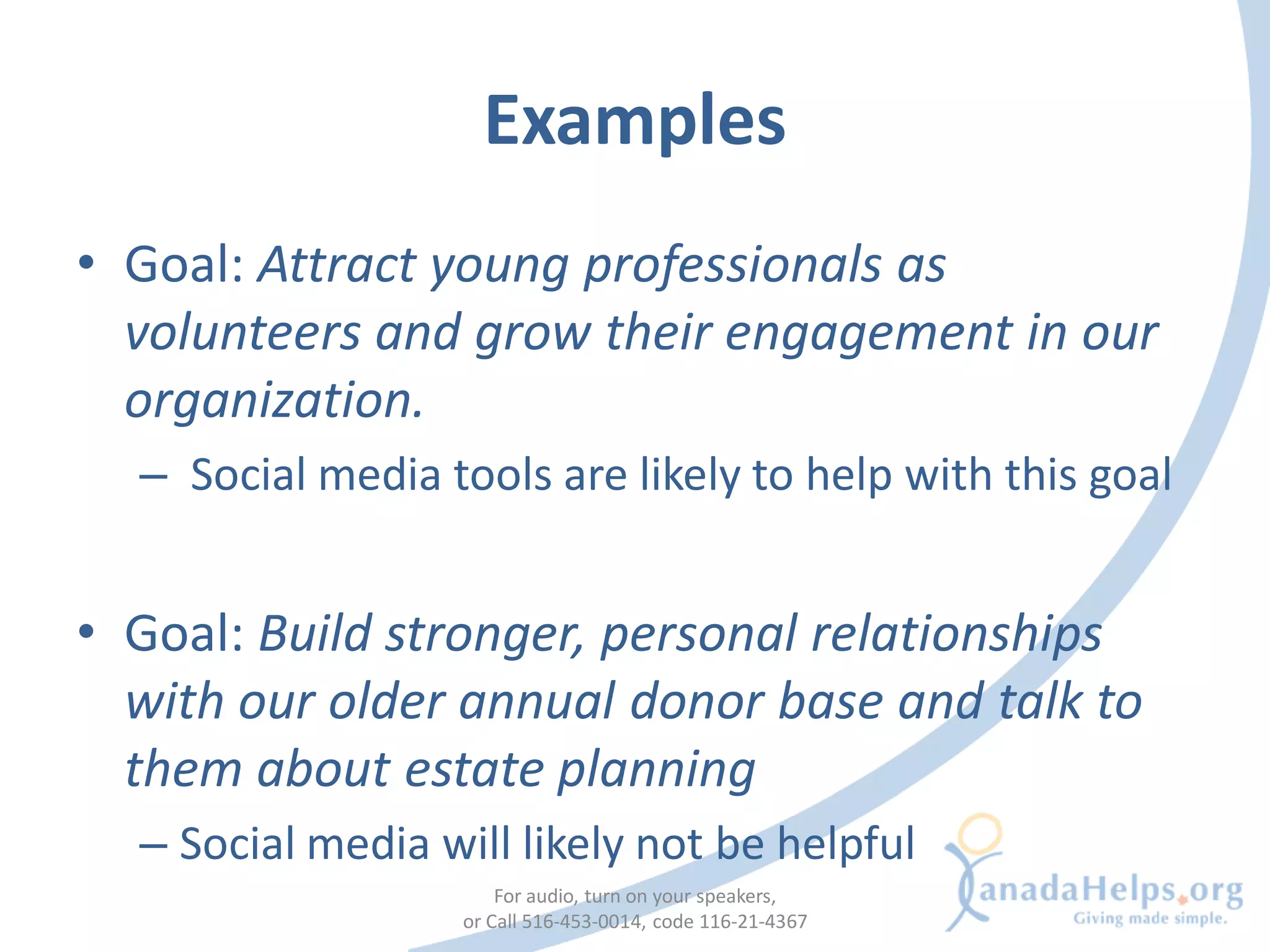 Examples
• Goal: Attract young professionals as
  volunteers and grow their engagement in our
  organization.
  – Social media tools are likely to help with this goal


• Goal: Build stronger, personal relationships
  with our older annual donor base and talk to
  them about estate planning
  – Social media will likely not be helpful
                       For audio, turn on your speakers,
                   or Call 516-453-0014, code 116-21-4367
 