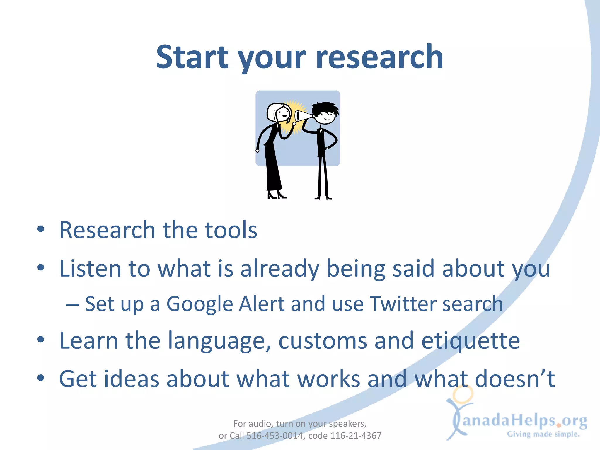 Start your research



• Research the tools
• Listen to what is already being said about you
  – Set up a Google Alert and use Twitter search
• Learn the language, customs and etiquette
• Get ideas about what works and what doesn’t
                      For audio, turn on your speakers,
                  or Call 516-453-0014, code 116-21-4367
 