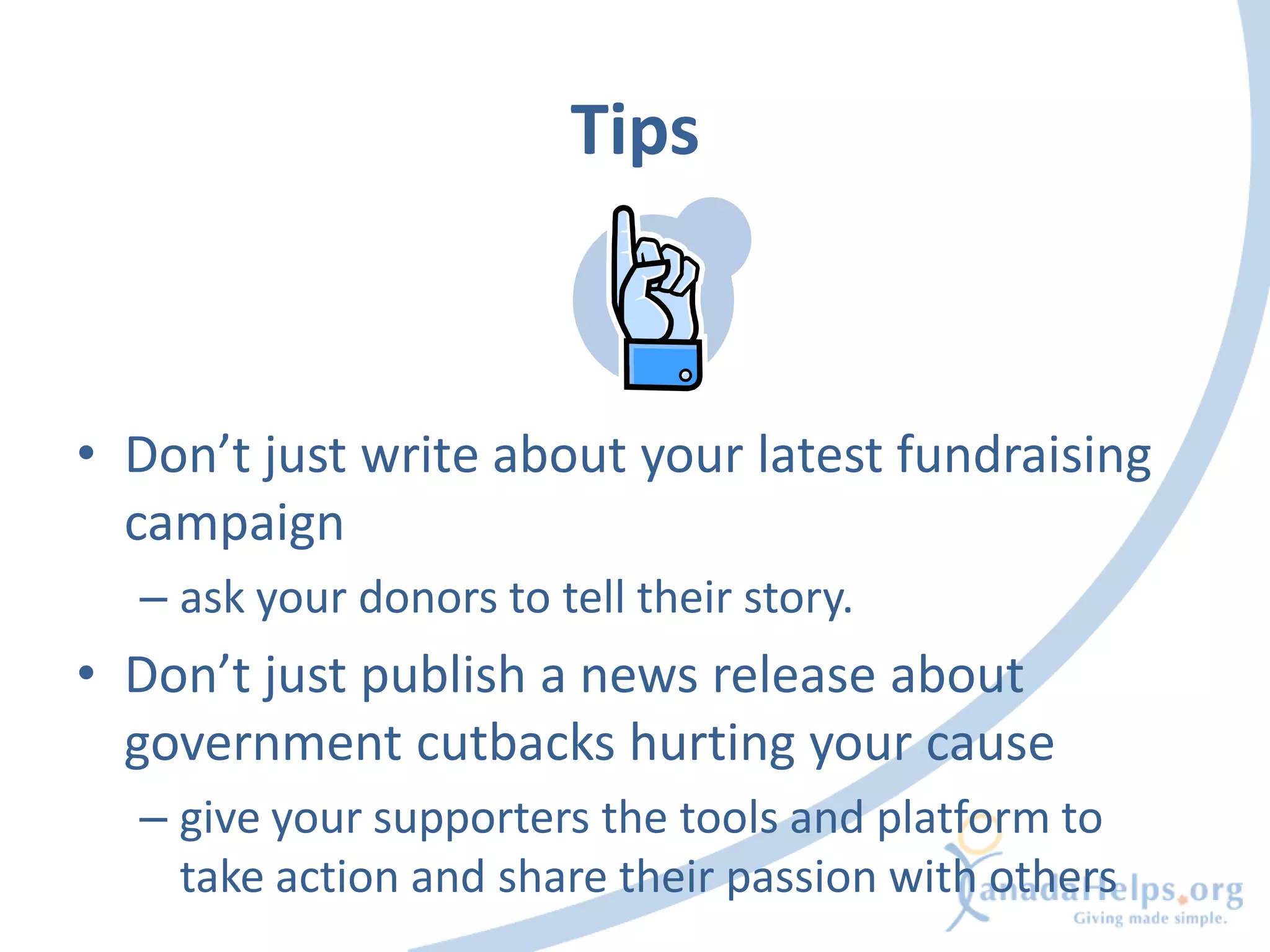 Tips



• Don’t just write about your latest fundraising
  campaign
  – ask your donors to tell their story.
• Don’t just publish a news release about
  government cutbacks hurting your cause
  – give your supporters the tools and platform to
    take action and share their passion with others
 