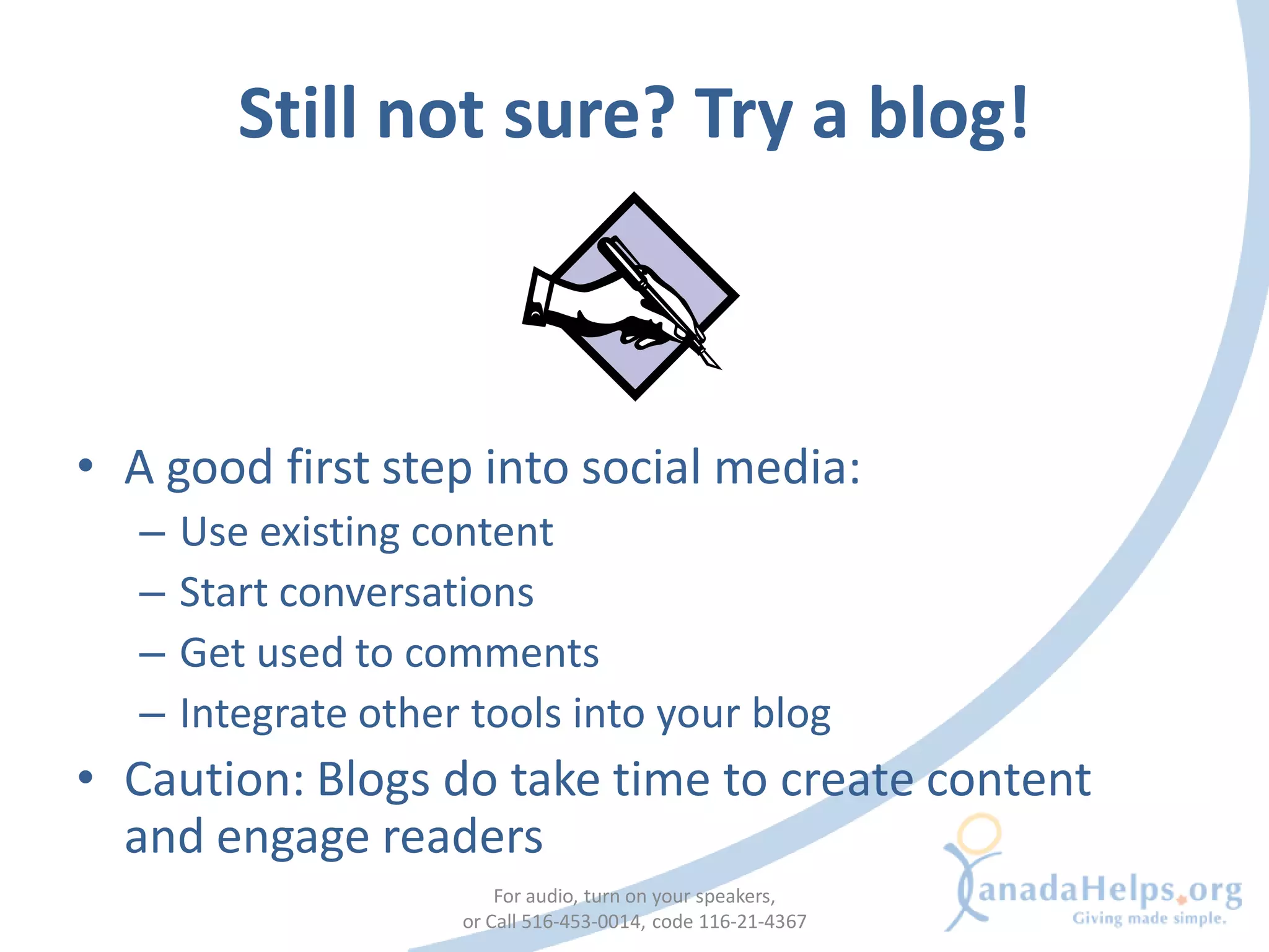 Still not sure? Try a blog!



• A good first step into social media:
   –   Use existing content
   –   Start conversations
   –   Get used to comments
   –   Integrate other tools into your blog
• Caution: Blogs do take time to create content
  and engage readers
                          For audio, turn on your speakers,
                      or Call 516-453-0014, code 116-21-4367
 
