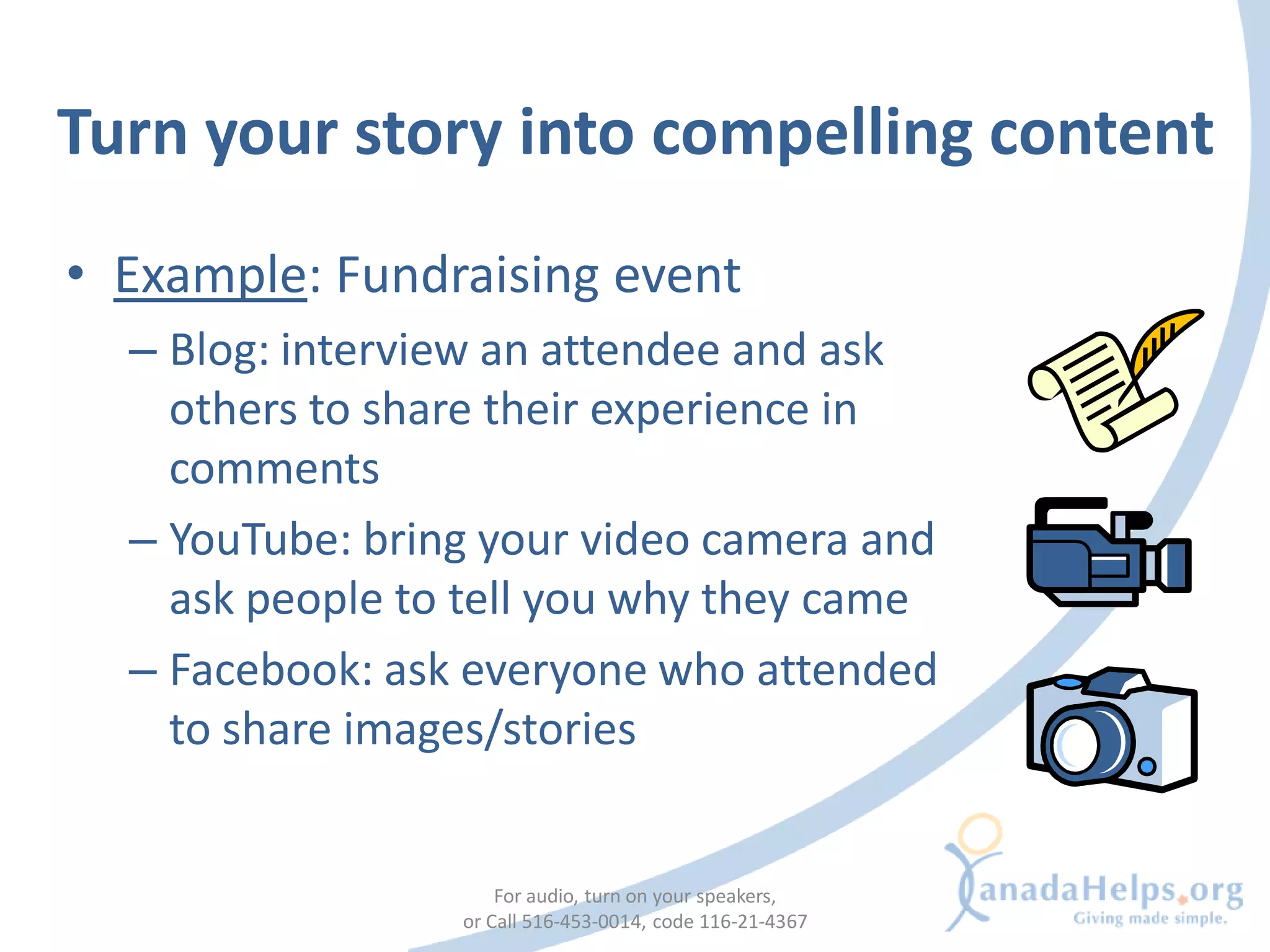 Turn your story into compelling content
• Example: Fundraising event
  – Blog: interview an attendee and ask
    others to share their experience in
    comments
  – YouTube: bring your video camera and
    ask people to tell you why they came
  – Facebook: ask everyone who attended
    to share images/stories


                     For audio, turn on your speakers,
                 or Call 516-453-0014, code 116-21-4367
 