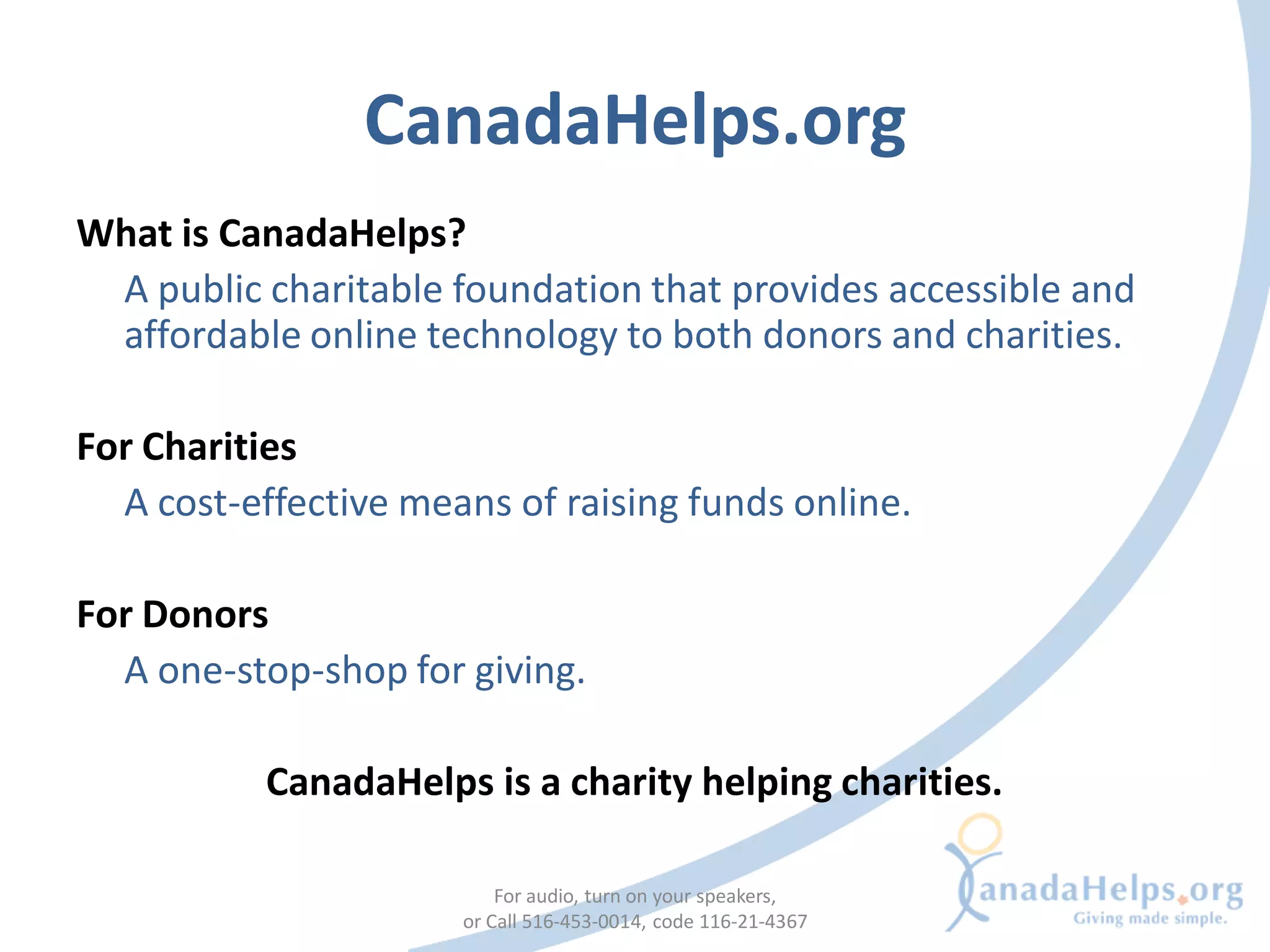 CanadaHelps.org
What is CanadaHelps?
 A public charitable foundation that provides accessible and
 affordable online technology to both donors and charities.

For Charities
  A cost-effective means of raising funds online.

For Donors
  A one-stop-shop for giving.

           CanadaHelps is a charity helping charities.

                          For audio, turn on your speakers,
                      or Call 516-453-0014, code 116-21-4367
 