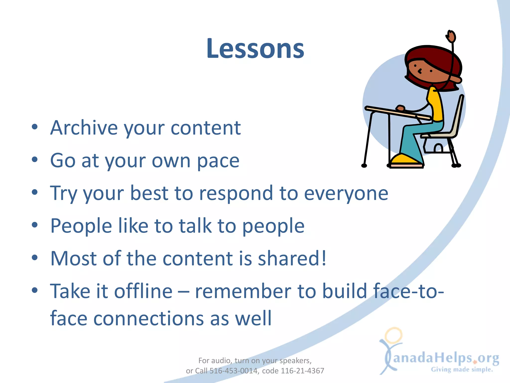 Lessons

•   Archive your content
•   Go at your own pace
•   Try your best to respond to everyone
•   People like to talk to people
•   Most of the content is shared!
•   Take it offline – remember to build face-to-
    face connections as well
                       For audio, turn on your speakers,
                   or Call 516-453-0014, code 116-21-4367
 