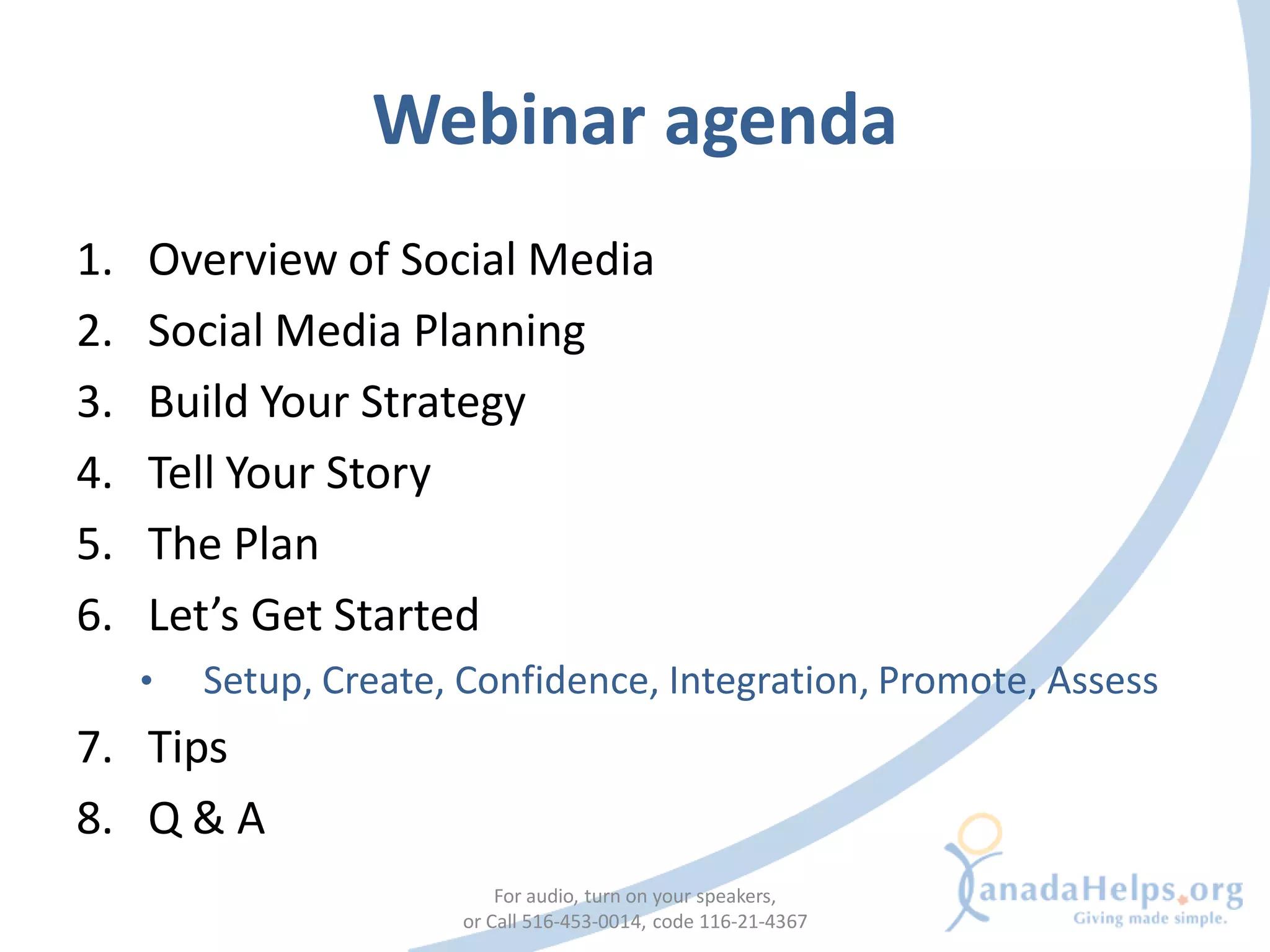 Webinar agenda
1.   Overview of Social Media
2.   Social Media Planning
3.   Build Your Strategy
4.   Tell Your Story
5.   The Plan
6.   Let’s Get Started
     •   Setup, Create, Confidence, Integration, Promote, Assess
7. Tips
8. Q & A
                           For audio, turn on your speakers,
                       or Call 516-453-0014, code 116-21-4367
 