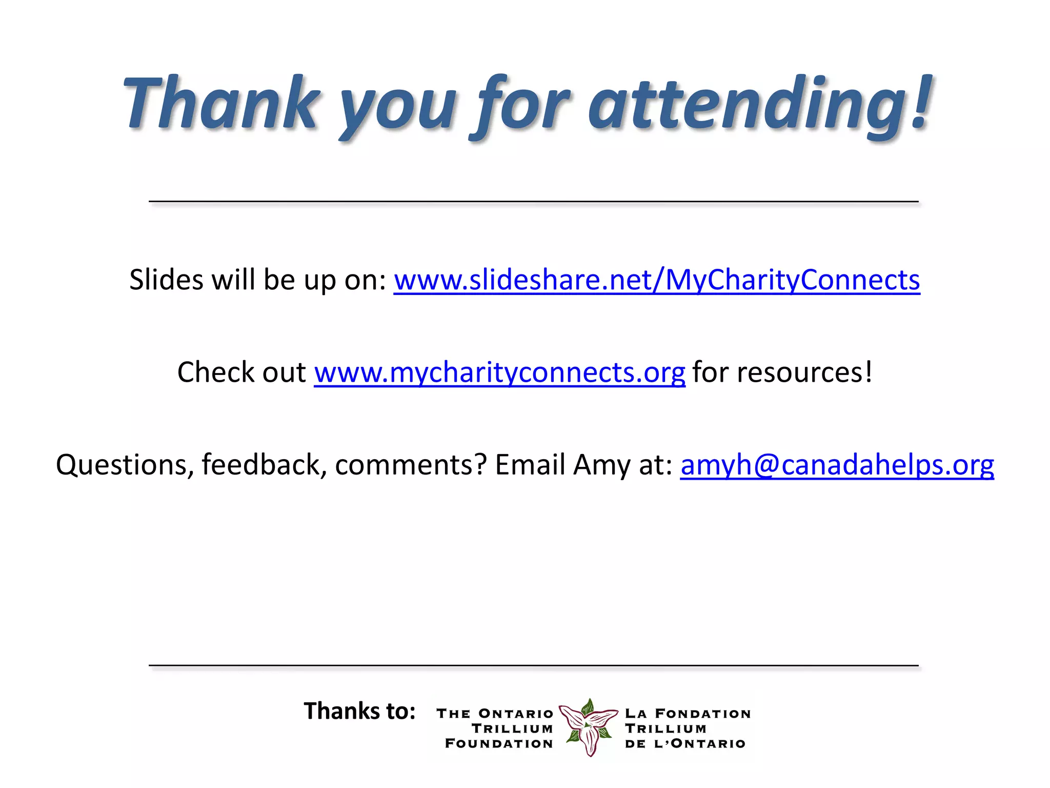 Thank you for attending!

     Slides will be up on: www.slideshare.net/MyCharityConnects

        Check out www.mycharityconnects.org for resources!

Questions, feedback, comments? Email Amy at: amyh@canadahelps.org




                 Thanks to:
 