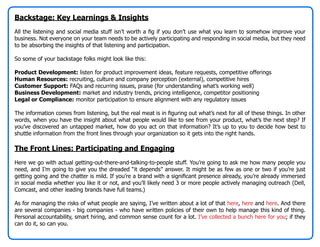Backstage: Key Learnings & Insights
All the listening and social media stuff isn’t worth a fig if you don’t use what you learn to somehow improve your
business. Not everyone on your team needs to be actively participating and responding in social media, but they need
to be absorbing the insights of that listening and participation.

So some of your backstage folks might look like this:

Product Development: listen for product improvement ideas, feature requests, competitive offerings
Human Resources: recruiting, culture and company perception (external), competitive hires
Customer Support: FAQs and recurring issues, praise (for understanding what’s working well)
Business Development: market and industry trends, pricing intelligence, competitor positioning
Legal or Compliance: monitor participation to ensure alignment with any regulatory issues

The information comes from listening, but the real meat is in figuring out what’s next for all of these things. In other
words, when you have the insight about what people would like to see from your product, what’s the next step? If
you’ve discovered an untapped market, how do you act on that information? It’s up to you to decide how best to
shuttle information from the front lines through your organization so it gets into the right hands.

The Front Lines: Participating and Engaging
Here we go with actual getting-out-there-and-talking-to-people stuff. You’re going to ask me how many people you
need, and I’m going to give you the dreaded “it depends” answer. It might be as few as one or two if you’re just
getting going and the chatter is mild. If you’re a brand with a significant presence already, you’re already immersed
in social media whether you like it or not, and you’ll likely need 3 or more people actively managing outreach (Dell,
Comcast, and other leading brands have full teams.)

As for managing the risks of what people are saying, I’ve written about a lot of that here, here and here. And there
are several companies - big companies - who have written policies of their own to help manage this kind of thing.
Personal accountability, smart hiring, and common sense count for a lot. I’ve collected a bunch here for you; if they
can do it, so can you.
 