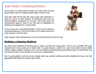 Team Toolkit: A Listening Platform
At this point, it’s critical that you equip your team with the tools
that will allow them to integrate social media into their work.

Let’s start right off the bat with some super clear disclosure: I
work for Radian6 as their Director of Community, and I use our
listening platform exclusively for my work. That means that I am
unequivocally biased in favor of our tool and its capabilities for
listening and engagement in social media.

If you can pay for a monitoring solution, it’s the one I’m going to
recommend because I think it’s the best on the market and one of
many reasons I work for them.

Clear enough? Fully disclosed now, are we? So now that that’s out of the way…

Building a Listening Platform
You need some assembly of listening tools in order to monitor the conversation. This to me is probably THE most
important tool in your arsenal, no matter what. If a paid solution is within your reach (ours starts at about $600/
month), please consider investing in one. From an efficiency and streamlining perspective alone, it’s worthwhile, and
can make this part of your process so much more comprehensive.

But if a paid solution is still out of your budget right now, consider building yourself a dashboard of your own that
aggregates RSS feeds from several search tools.
 