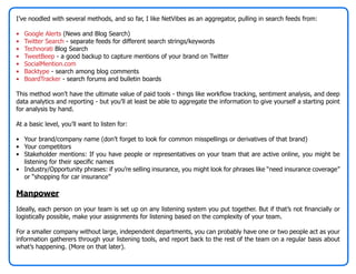 I’ve noodled with several methods, and so far, I like NetVibes as an aggregator, pulling in search feeds from:

•   Google Alerts (News and Blog Search)
•   Twitter Search - separate feeds for different search strings/keywords
•   Technorati Blog Search
•   TweetBeep - a good backup to capture mentions of your brand on Twitter
•   SocialMention.com
•   Backtype - search among blog comments
•   BoardTracker - search forums and bulletin boards

This method won’t have the ultimate value of paid tools - things like workflow tracking, sentiment analysis, and deep
data analytics and reporting - but you’ll at least be able to aggregate the information to give yourself a starting point
for analysis by hand.

At a basic level, you’ll want to listen for:

• Your brand/company name (don’t forget to look for common misspellings or derivatives of that brand)
• Your competitors
• Stakeholder mentions: If you have people or representatives on your team that are active online, you might be
  listening for their specific names
• Industry/Opportunity phrases: if you’re selling insurance, you might look for phrases like “need insurance coverage”
  or “shopping for car insurance”

Manpower
Ideally, each person on your team is set up on any listening system you put together. But if that’s not financially or
logistically possible, make your assignments for listening based on the complexity of your team.

For a smaller company without large, independent departments, you can probably have one or two people act as your
information gatherers through your listening tools, and report back to the rest of the team on a regular basis about
what’s happening. (More on that later).
 