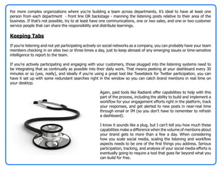 For more complex organizations where you’re building a team across departments, it’s ideal to have at least one
person from each department - front line OR backstage - manning the listening posts relative to their area of the
business. If that’s not possible, try to at least have one communications, one or two sales, and one or two customer
service people that can share the responsibility and distribute learnings.

Keeping Tabs
If you’re listening and not yet participating actively on social networks as a company, you can probably have your team
members checking in on sites two or three times a day, just to keep abreast of any emerging issues or time-sensitive
intelligence to report to the team.

If you’re actively participating and engaging with your customers, those plugged into the listening systems need to
be integrating that as continually as possible into their daily work. That means peeking at your dashboard every 30
minutes or so (yes, really), and ideally if you’re using a great tool like Tweetdeck for Twitter participation, you can
have it set up with some redundant searches right in the window so you can catch brand mentions in real time on
your desktop.

                                                     Again, paid tools like Radian6 offer capabilities to help with this
                                                     part of the process, including the ability to build and implement a
                                                     workflow for your engagement efforts right in the platform, track
                                                     your responses, and get alerted to new posts in near-real time
                                                     through email or IM (so you don’t have to remember to refresh
                                                     a dashboard).

                                                     I know it sounds like a plug, but I can’t tell you how much these
                                                     capabilities make a difference when the volume of mentions about
                                                     your brand gets to more than a few a day. When considering
                                                     how you scale social media, scaling the listening and workflow
                                                     aspects needs to be one of the first things you address. Serious
                                                     participation, tracking, and analysis of your social media efforts is
                                                     eventually going to require a tool that goes far beyond what you
                                                     can build for free.
 