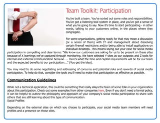 Team Toolkit: Participation
                                                 You’ve built a team. You’ve sorted out some roles and responsibilities.
                                                 You’ve got a listening tool system in place, and you’ve got a sense of
                                                 what you’re going to say. Now it’s time to start participating - in other
                                                 words, talking to your customers online, in the places where they
                                                 congregate.

                                               For some organizations, getting ready for that may mean a discussion
                                               (or a series of them) with IT and management about dissolving
                                               certain firewall restrictions and/or being able to install applications on
                                               individual desktops. This means laying out your case for social media
participation in compelling and clear terms: “We know our customers are asking for us to be present on these sites
because of X learnings we’ve captured through monitoring. We have selected Y sites as our outposts and Z tools for
internal and external communication because….. Here’s what the time and capital requirements will be for our team
and the expected benefits to our participation….” (You get the idea).

You may need to do some negotiating and addressing of concerns and potential risks and rewards of social media
participation. To help do that, consider the tools you’ll need to make that participation as effective as possible.

Communication Guidelines
While not a technical application, this could be something that really allays the fears of some folks in your organization
about this participation. Check out some examples from other companies here. Even if you don’t need a formal policy,
it can be helpful to outline the philosophy and approach of your company’s social media participation to share with
others that are still learning about this type of communication.
Social Profiles

Depending on the external sites on which you choose to participate, your social media team members will need
profiles and a presence on those sites.
 