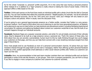 As for the whole “corporate vs. personal” profile argument, I’m in the camp that says having a personal presence
either instead of or in addition to a “logo” presence is really critical to making the most of social media. I think the
approach differs a little based on the site:

Twitter: I think each person on the front lines needs an individual profile with a photo (much like the Dell or Comcast
guys do). You can have handles that reflect the corporate presence - BobAtCompany, for example - but do let individual
people have individual accounts. (As for the “who owns your account” stuff, your mileage will vary based on your
company culture and policies. When in doubt, have the discussion first).

If you’re going to use a general logo/corporate presence as a Twitter profile, consider that Twitter is a very person-
to-person medium. You’ll need to think about how you’re planning to use this more generalized presence; at Radian6,
we’re planning to use ours to help further our best practices and educational content, including facilitating backchannel
conversation for webinars and gathering feedback about content our customers would like to see. But the bulk of our
outreach happens through our individual accounts.

Facebook: Facebook Pages are a popular corporate solution, and while I’m not yet totally convinced of their ultimate
value, they’re designed to be built as a logo presence versus a personal one. That’s the nature of these sites, but
think about how you can provide a personalized, human touch to this by really thinking through how you’ll engage
your customers on that page, and how you can help them connect with a real, breathing individual straight from that
page if they’d like to.

Since most people tend to use Facebook as more of a personal communication channel, I’d advise that your team
members interact through the page itself (via the wall or messages). Rather than offering up their personal Facebook
profiles as a link, publish appropriate email addresses or other social network profiles (like Twitter) so customers can
reach out that way.

LinkedIn: Here, my recommendation is that each team member maintain their own individual profile and use that to
participate in areas of the site like Answers, or join groups. Then from a company perspective, you can form a Group
if you like to engage in more company-to-customer and customer-to-customer activities.
 