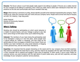 Forums: The forum culture is such that people really expect to be talking to people. If forums are a viable channel
for your company to be talking to customers, then I think you really need to allow each individual to have their own
presence on the site and communicate with forum members that way.

Blogs: When leaving a comment on a blog, always identify yourself as the individual representing the company. That’s
simple to do: close your comment with your name and your company name. People want to know who they’re hanging
out with. For instance, I sign blog posts:

Amber Naslund
Director of Community, Radian6
@AmberCadabra

Who’s Talking
Deciding who should be participating on which social networks is
a matter of several factors, and your mileage is going to vary. But
here’s some things to think about when you’re determining that.

Interest: The members of your team doing the participating need
to be interested in doing so in the first place. Some people have
a natural affinity for Twitter or Facebook, and that might be the
perfect place for them to engage on behalf of your brand. Check out
whether your team members are using social networks or blogging
in their personal lives, and see where their interests lie.

Expertise: It’s important that the people interacting on the social web for your company have two-fold expertise:
they need to understand the tools they’re using, and they need to be equipped with the right information and skills
in their corporate role to respond and engage in their area of expertise. In other words, if you’re using Twitter for
customer service, you want someone with the right blend of social media savvy, web and tech expertise, and deep
knowledge of your company’s customer service practices.
 