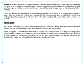 Resources: When I say resources, I mean that your social media team members need to have the ability to integrate
this into their other work (time), as well as access to people and information they may need to fulfill that part of their
role. You’ve got to treat team member social media responsibilities as an integral piece of their job, not a bolt-on
accessory.

Even if you have full-time social media or community team members, scaling your social media strategy is going to
require that more people get involved and immersed. The full-time person can then be a bit of the hub for social
media activity and strategy, and work closely with all of the other members of the team to keep efforts cohesive and
on track.

Home Base
Don’t neglect the importance of making sure that your customers have plenty of clear, applicable reasons to visit your
website. Use your outpost social presence to bring people home to roost and hang out.

It’s not enough for a website to be a static brochure anymore. Your customers want to do things, find things, share
things, participate in things. If you haven’t done so, audit your site for opportunities to enhance that content presence.
Be open minded and creative about the ways you use your site. Invest in making your website a resource and
destination for people, and a conduit to information and interaction with you.
 