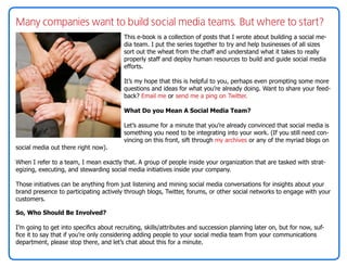 Many companies want to build social media teams. But where to start?
                                         This e-book is a collection of posts that I wrote about building a social me-
                                         dia team. I put the series together to try and help businesses of all sizes
                                         sort out the wheat from the chaff and understand what it takes to really
                                         properly staff and deploy human resources to build and guide social media
                                         efforts.

                                         It’s my hope that this is helpful to you, perhaps even prompting some more
                                         questions and ideas for what you’re already doing. Want to share your feed-
                                         back? Email me or send me a ping on Twitter.

                                         What Do you Mean A Social Media Team?

                                         Let’s assume for a minute that you’re already convinced that social media is
                                         something you need to be integrating into your work. (If you still need con-
                                         vincing on this front, sift through my archives or any of the myriad blogs on
social media out there right now).

When I refer to a team, I mean exactly that. A group of people inside your organization that are tasked with strat-
egizing, executing, and stewarding social media initiatives inside your company.

Those initiatives can be anything from just listening and mining social media conversations for insights about your
brand presence to participating actively through blogs, Twitter, forums, or other social networks to engage with your
customers.

So, Who Should Be Involved?

I’m going to get into specifics about recruiting, skills/attributes and succession planning later on, but for now, suf-
fice it to say that if you’re only considering adding people to your social media team from your communications
department, please stop there, and let’s chat about this for a minute.
 
